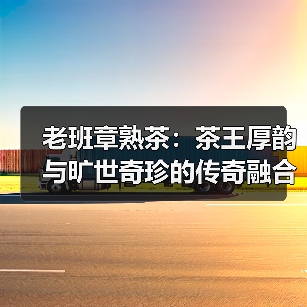 老班章熟茶:茶王厚韵与旷世奇珍的传奇融合(图4) 老班章熟茶:茶王厚韵与旷世奇珍的传奇融合(图4)