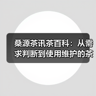 桑源茶讯茶百科:从需求判断到使用维护的茶叶挑选指南(图4) 桑源茶讯茶百科:从需求判断到使用维护的茶叶挑选指南(图4)